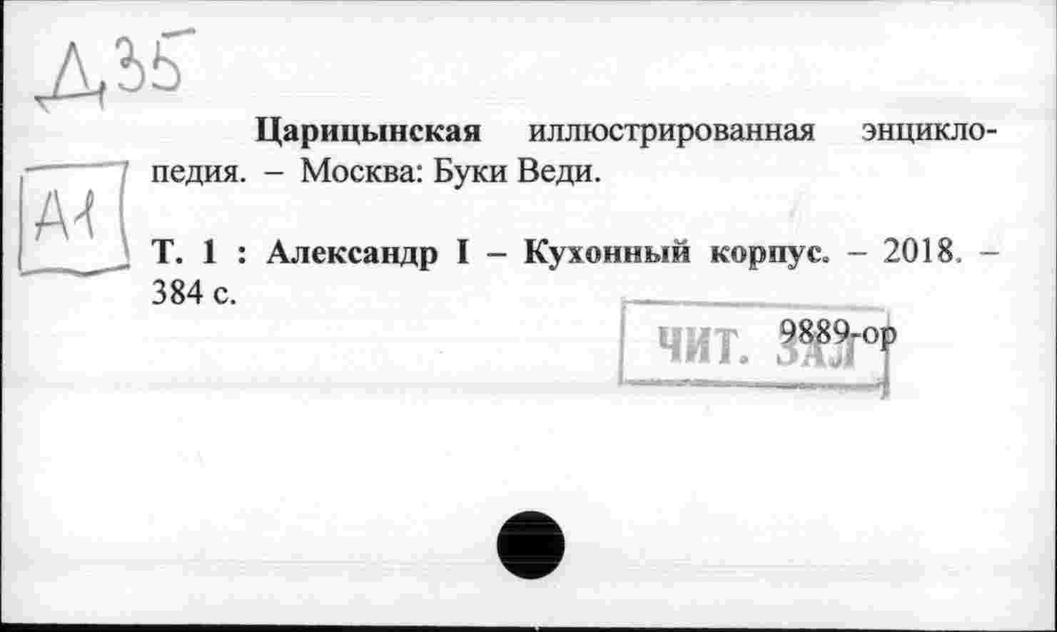 ﻿ДІ5
Царицынская иллюстрированная энциклопедия. - Москва: Буки Веди.
T. 1 : Александр I - Кухонный корпус. - 2018. -
384 с.	_________
9889-0